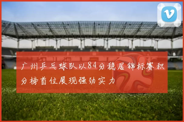 广州乒乓球队以84分稳居锦标赛积分榜首位展现强劲实力