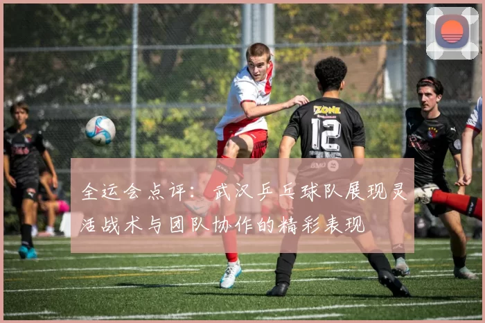 全运会点评：武汉乒乓球队展现灵活战术与团队协作的精彩表现