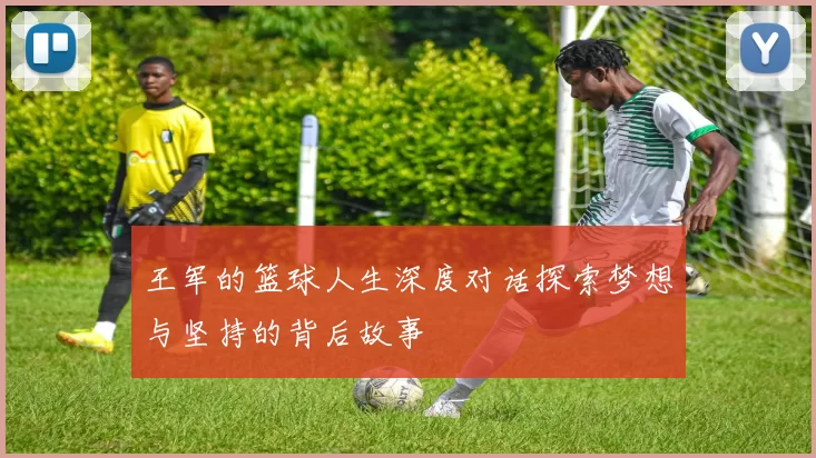 王军的篮球人生深度对话探索梦想与坚持的背后故事