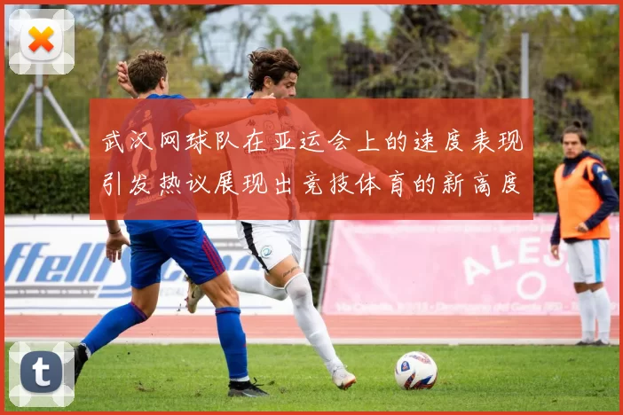 武汉网球队在亚运会上的速度表现引发热议展现出竞技体育的新高度