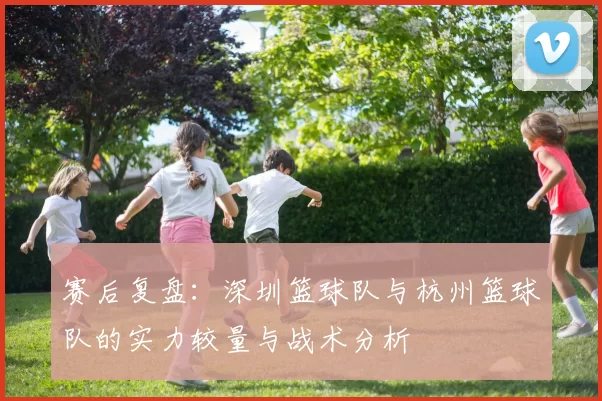 赛后复盘：深圳篮球队与杭州篮球队的实力较量与战术分析