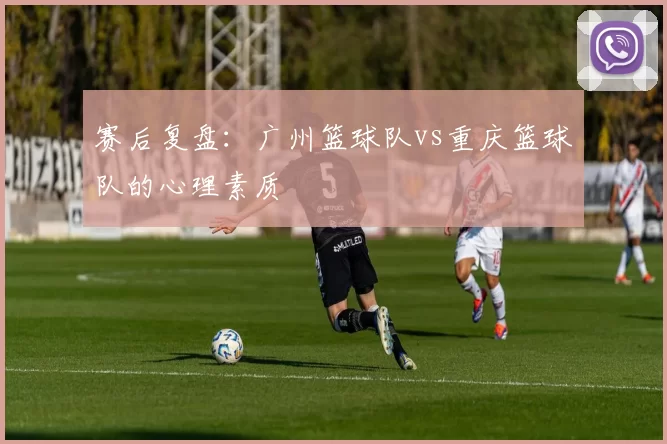 赛后复盘：广州篮球队vs重庆篮球队的心理素质