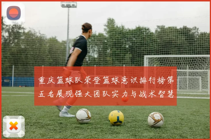 重庆篮球队荣登篮球意识排行榜第五名展现强大团队实力与战术智慧
