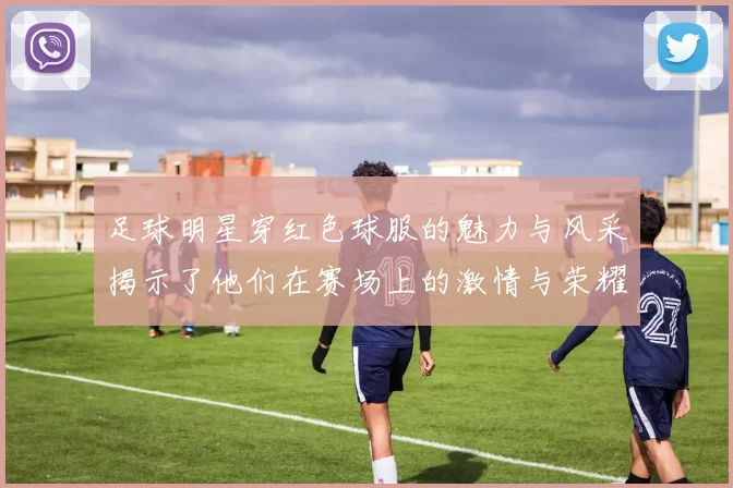 足球明星穿红色球服的魅力与风采揭示了他们在赛场上的激情与荣耀